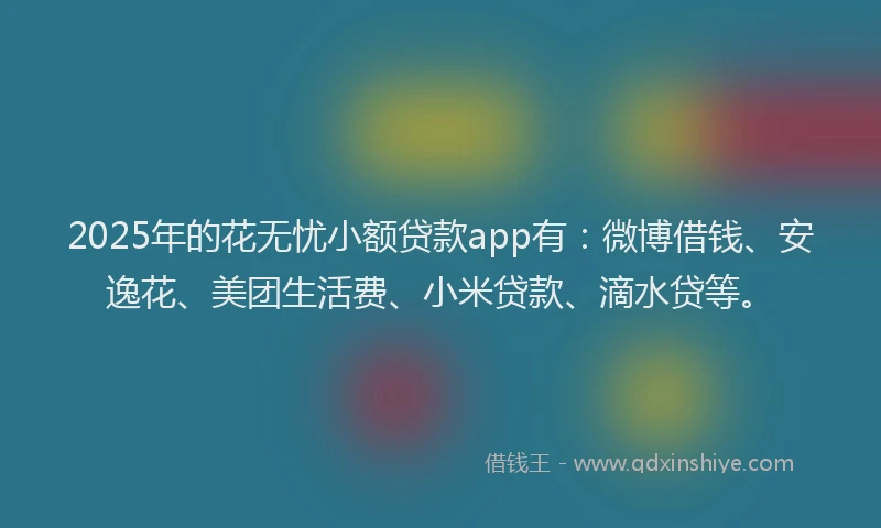 2025年的花无忧小额贷款app有：微博借钱、安逸花、美团生活费、小米贷款、滴水贷等。