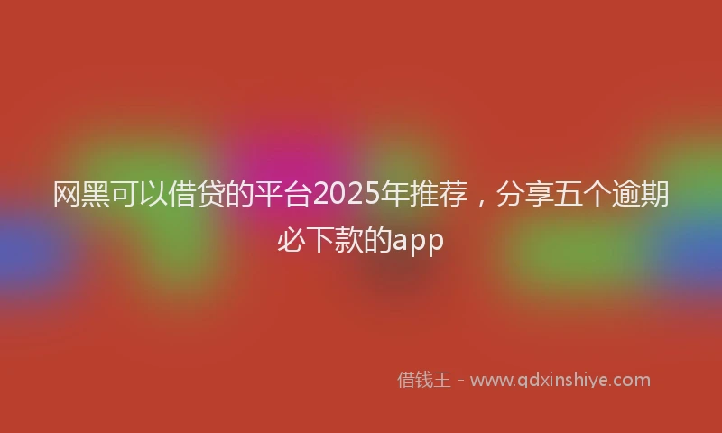 网黑可以借贷的平台2025年推荐，分享五个逾期必下款的app