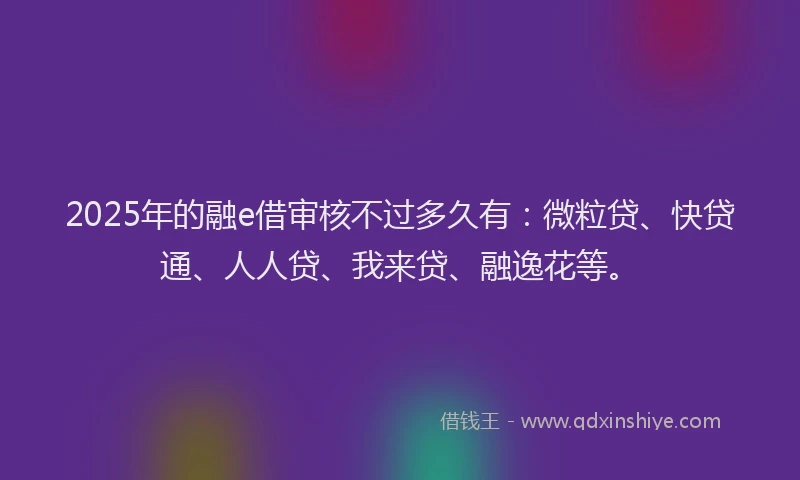 2025年的融e借审核不过多久有：微粒贷、快贷通、人人贷、我来贷、融逸花等。