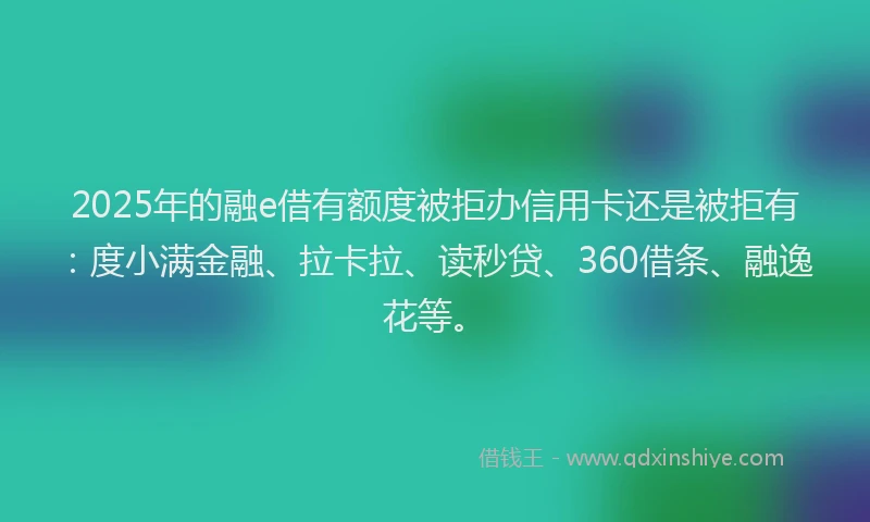 2025年的融e借有额度被拒办信用卡还是被拒有：度小满金融、拉卡拉、读秒贷、360借条、融逸花等。