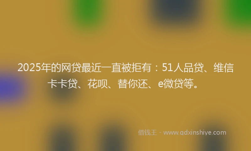 2025年的网贷最近一直被拒有：51人品贷、维信卡卡贷、花呗、替你还、e微贷等。