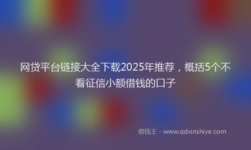 网贷平台链接大全下载2025年推荐，概括5个不看征信小额借钱的口子