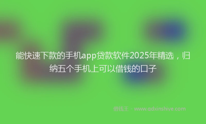 能快速下款的手机app贷款软件2025年精选，归纳五个手机上可以借钱的口子