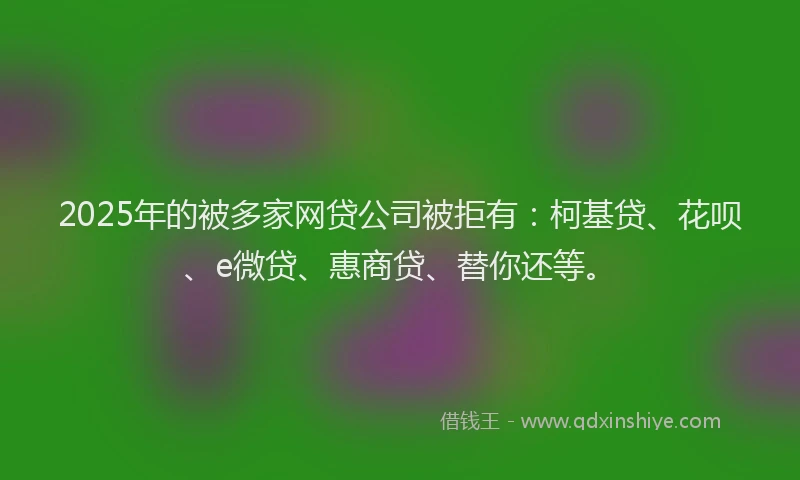2025年的被多家网贷公司被拒有：柯基贷、花呗、e微贷、惠商贷、替你还等。