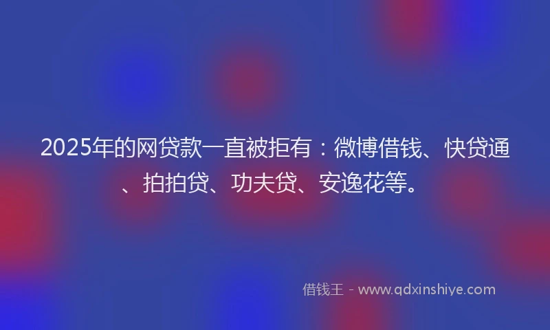 2025年的网贷款一直被拒有：微博借钱、快贷通、拍拍贷、功夫贷、安逸花等。