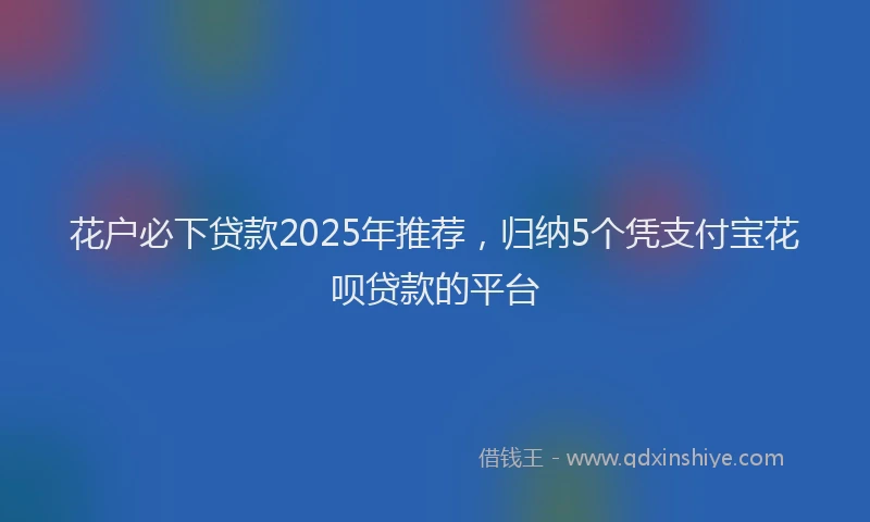 花户必下贷款2025年推荐，归纳5个凭支付宝花呗贷款的平台