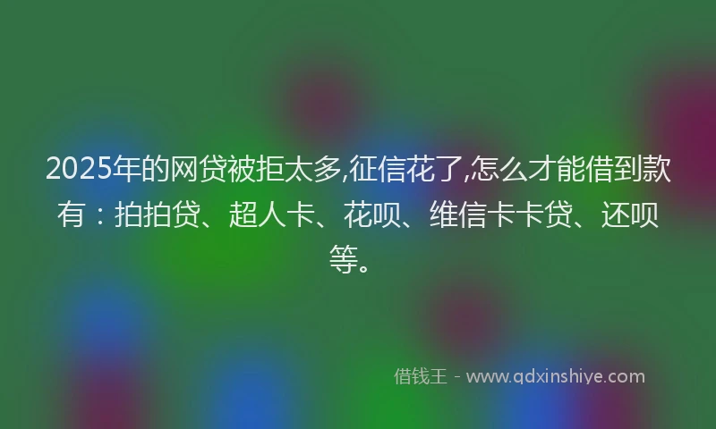 2025年的网贷被拒太多,征信花了,怎么才能借到款有：拍拍贷、超人卡、花呗、维信卡卡贷、还呗等。