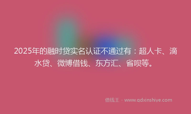 2025年的融时贷实名认证不通过有：超人卡、滴水贷、微博借钱、东方汇、省呗等。