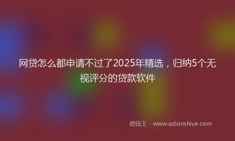 网贷怎么都申请不过了2025年精选，归纳5个无视评分的贷款软件