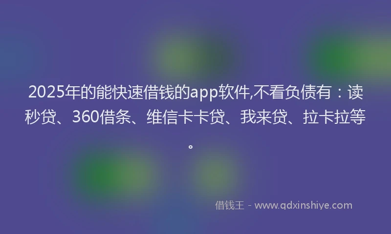 2025年的能快速借钱的app软件,不看负债有：读秒贷、360借条、维信卡卡贷、我来贷、拉卡拉等。
