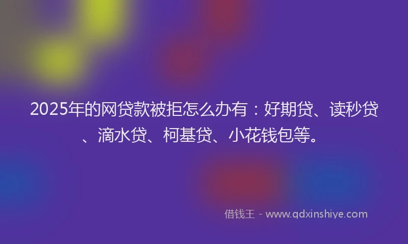 2025年的网贷款被拒怎么办有：好期贷、读秒贷、滴水贷、柯基贷、小花钱包等。