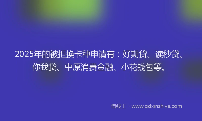 2025年的被拒换卡种申请有：好期贷、读秒贷、你我贷、中原消费金融、小花钱包等。