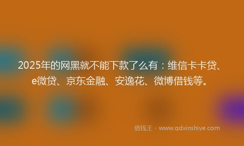 2025年的网黑就不能下款了么有：维信卡卡贷、e微贷、京东金融、安逸花、微博借钱等。