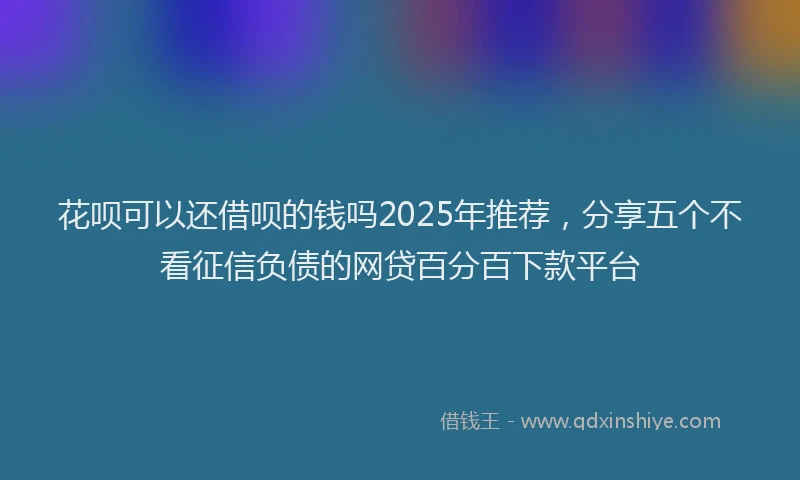 花呗可以还借呗的钱吗2025年推荐，分享五个不看征信负债的网贷百分百下款平台