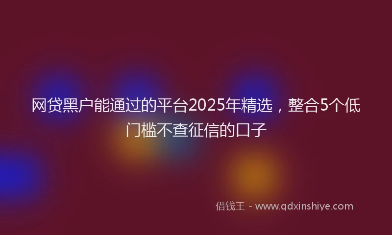 网贷黑户能通过的平台2025年精选，整合5个低门槛不查征信的口子