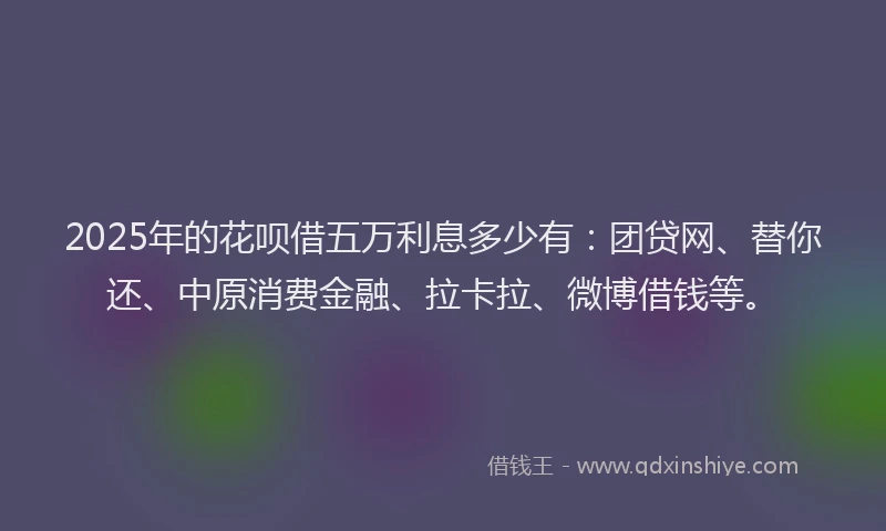 2025年的花呗借五万利息多少有：团贷网、替你还、中原消费金融、拉卡拉、微博借钱等。