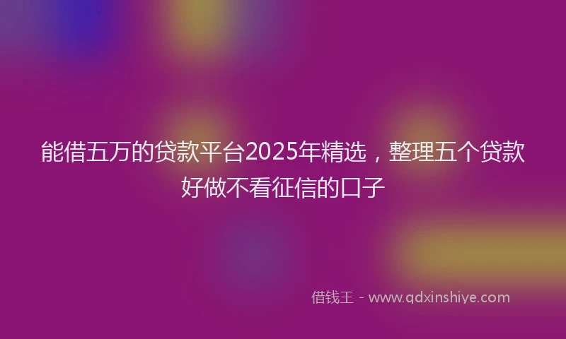 能借五万的贷款平台2025年精选，整理五个贷款好做不看征信的口子