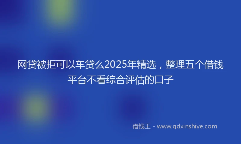 网贷被拒可以车贷么2025年精选，整理五个借钱平台不看综合评估的口子