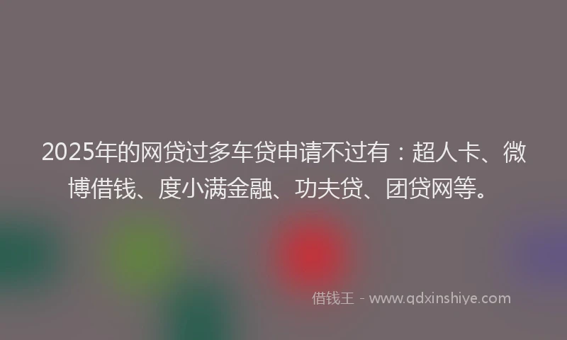 2025年的网贷过多车贷申请不过有：超人卡、微博借钱、度小满金融、功夫贷、团贷网等。