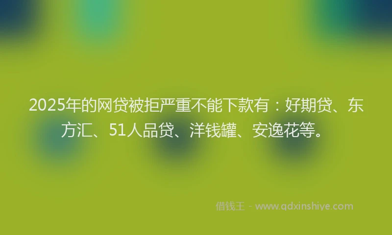 2025年的网贷被拒严重不能下款有：好期贷、东方汇、51人品贷、洋钱罐、安逸花等。