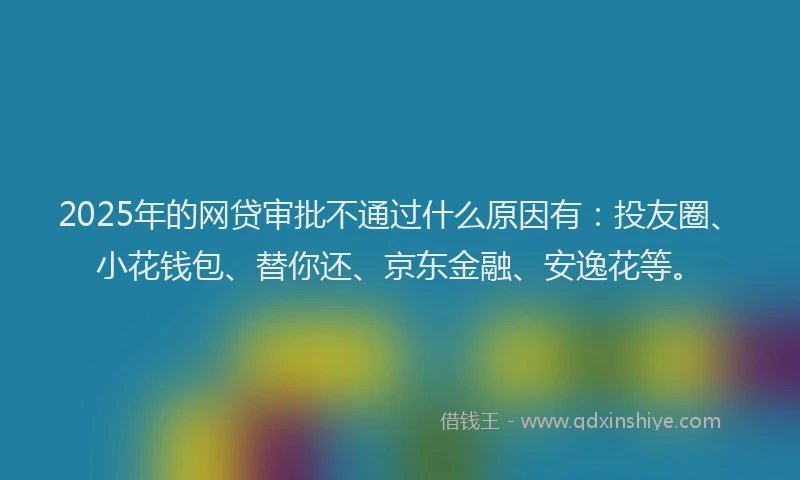 2025年的网贷审批不通过什么原因有：投友圈、小花钱包、替你还、京东金融、安逸花等。