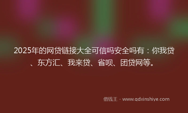 2025年的网贷链接大全可信吗安全吗有：你我贷、东方汇、我来贷、省呗、团贷网等。