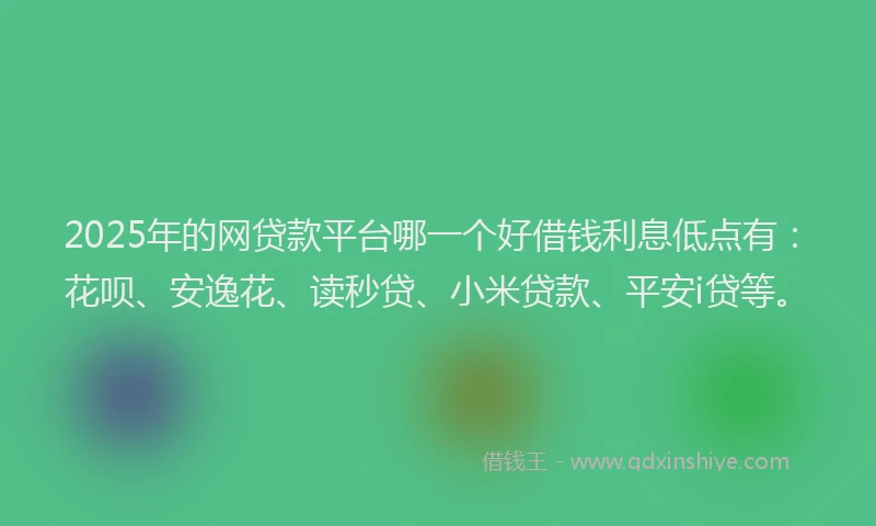 2025年的网贷款平台哪一个好借钱利息低点有：花呗、安逸花、读秒贷、小米贷款、平安i贷等。