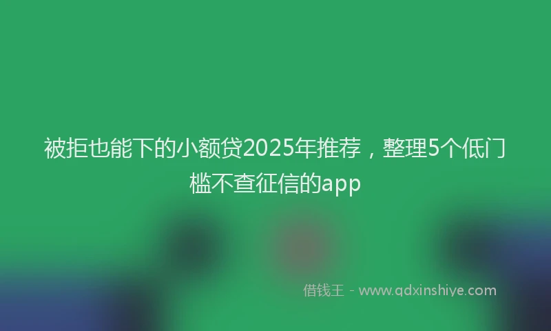被拒也能下的小额贷2025年推荐，整理5个低门槛不查征信的app