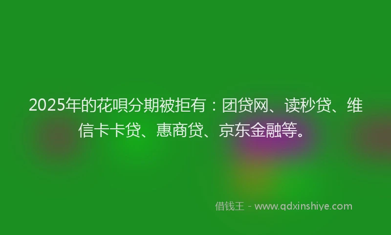 2025年的花唄分期被拒有：团贷网、读秒贷、维信卡卡贷、惠商贷、京东金融等。