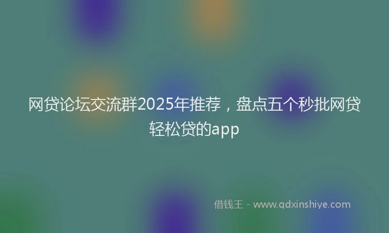 网贷论坛交流群2025年推荐，盘点五个秒批网贷轻松贷的app