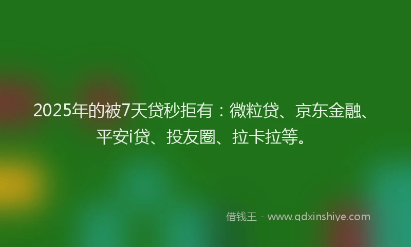 2025年的被7天贷秒拒有：微粒贷、京东金融、平安i贷、投友圈、拉卡拉等。