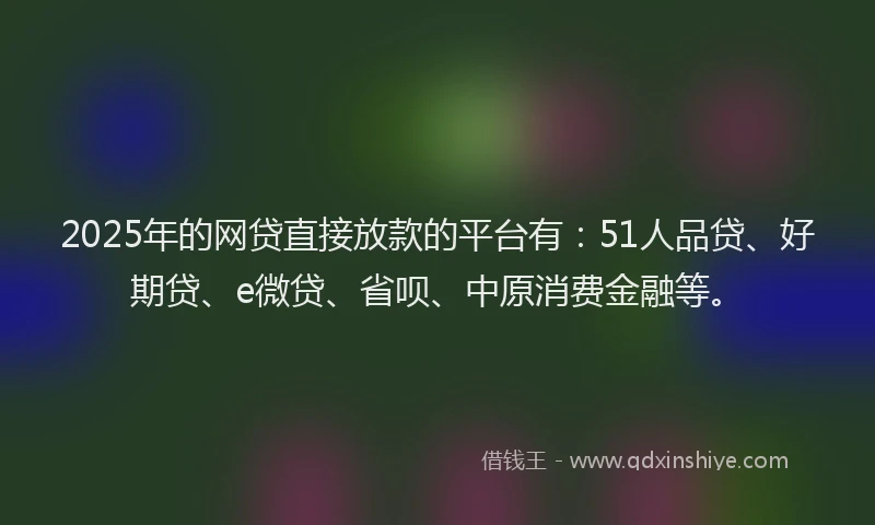 2025年的网贷直接放款的平台有：51人品贷、好期贷、e微贷、省呗、中原消费金融等。