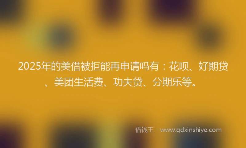 2025年的美借被拒能再申请吗有：花呗、好期贷、美团生活费、功夫贷、分期乐等。