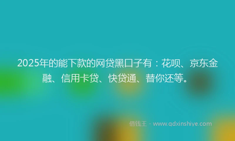 2025年的能下款的网贷黑口子有：花呗、京东金融、信用卡贷、快贷通、替你还等。