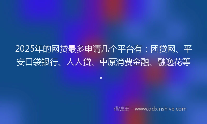 2025年的网贷最多申请几个平台有：团贷网、平安口袋银行、人人贷、中原消费金融、融逸花等。