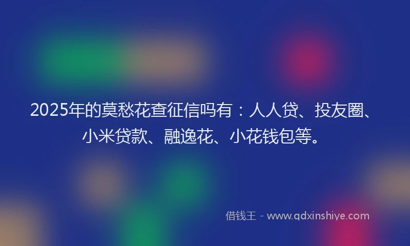 2025年的莫愁花查征信吗有：人人贷、投友圈、小米贷款、融逸花、小花钱包等。