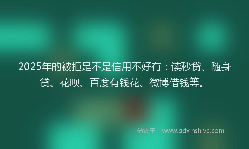 2025年的被拒是不是信用不好有：读秒贷、随身贷、花呗、百度有钱花、微博借钱等。
