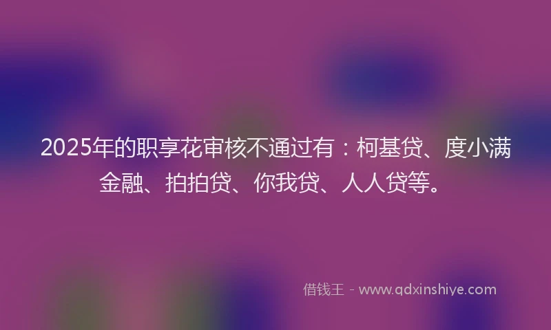 2025年的职享花审核不通过有：柯基贷、度小满金融、拍拍贷、你我贷、人人贷等。