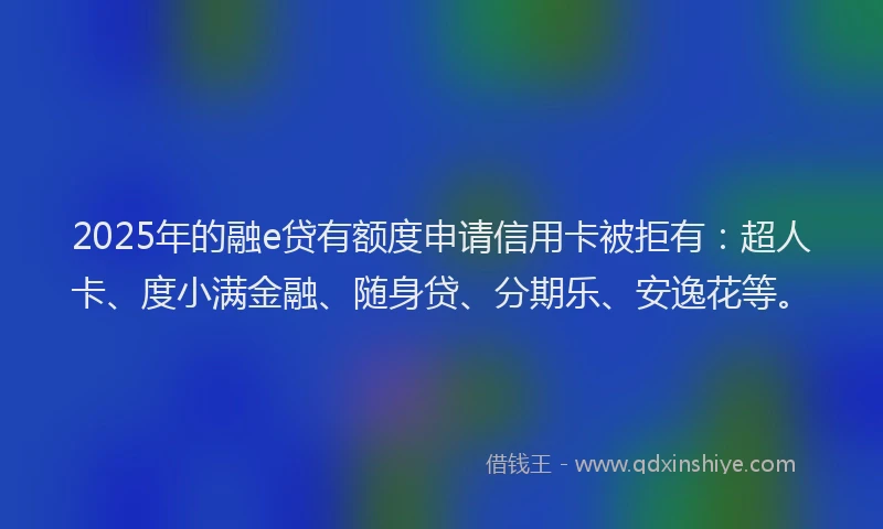 2025年的融e贷有额度申请信用卡被拒有：超人卡、度小满金融、随身贷、分期乐、安逸花等。