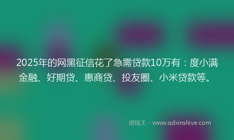 2025年的网黑征信花了急需贷款10万有：度小满金融、好期贷、惠商贷、投友圈、小米贷款等。