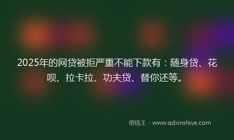 2025年的网贷被拒严重不能下款有：随身贷、花呗、拉卡拉、功夫贷、替你还等。