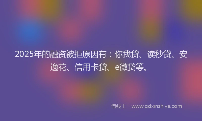 2025年的融资被拒原因有：你我贷、读秒贷、安逸花、信用卡贷、e微贷等。