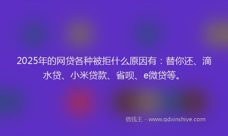 2025年的网贷各种被拒什么原因有：替你还、滴水贷、小米贷款、省呗、e微贷等。