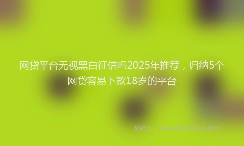 网贷平台无视黑白征信吗2025年推荐，归纳5个网贷容易下款18岁的平台