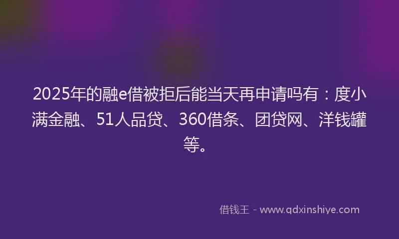 2025年的融e借被拒后能当天再申请吗有：度小满金融、51人品贷、360借条、团贷网、洋钱罐等。