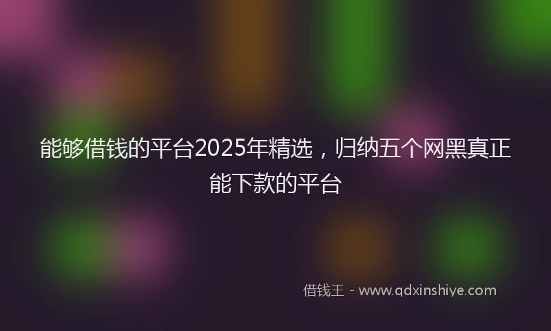 能够借钱的平台2025年精选，归纳五个网黑真正能下款的平台