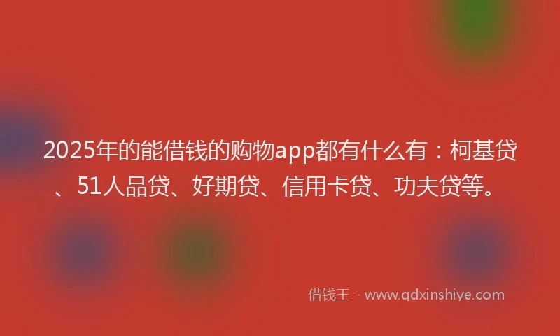 2025年的能借钱的购物app都有什么有：柯基贷、51人品贷、好期贷、信用卡贷、功夫贷等。