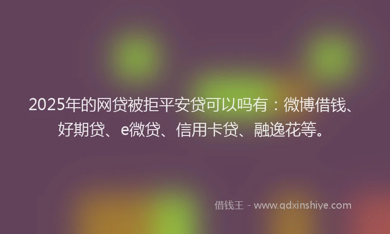 2025年的网贷被拒平安贷可以吗有：微博借钱、好期贷、e微贷、信用卡贷、融逸花等。