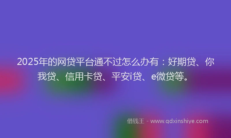 2025年的网贷平台通不过怎么办有：好期贷、你我贷、信用卡贷、平安i贷、e微贷等。