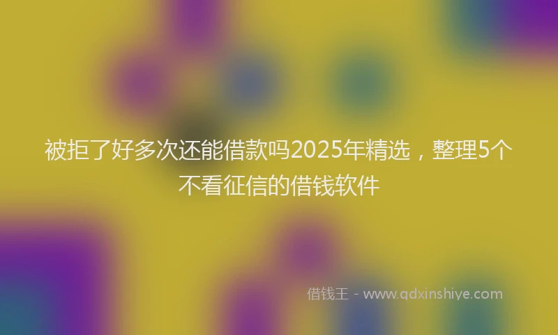 被拒了好多次还能借款吗2025年精选，整理5个不看征信的借钱软件